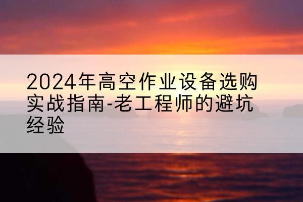 共青城高空作业升降机厂家推荐-2024年高空作业设备选购实战指南-老工程师的避坑经验