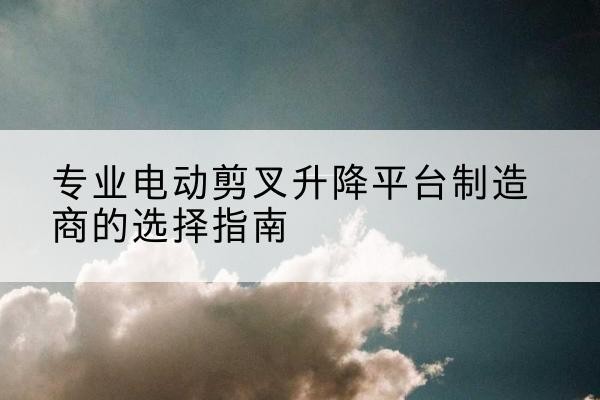 共青城电动剪叉升降平台厂家-专业电动剪叉升降平台制造商的选择指南