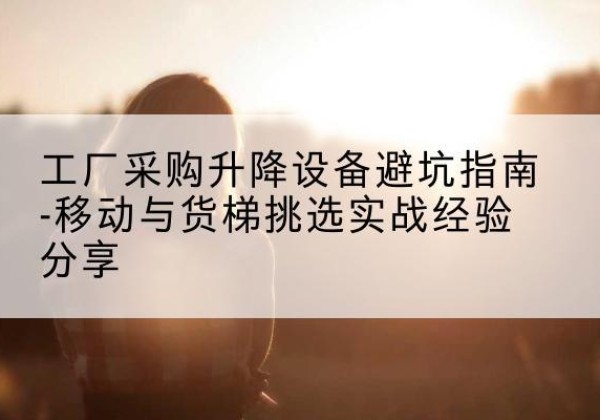 共青城移动式升降机怎么选-工厂采购升降设备避坑指南-移动与货梯挑选实战经验分享