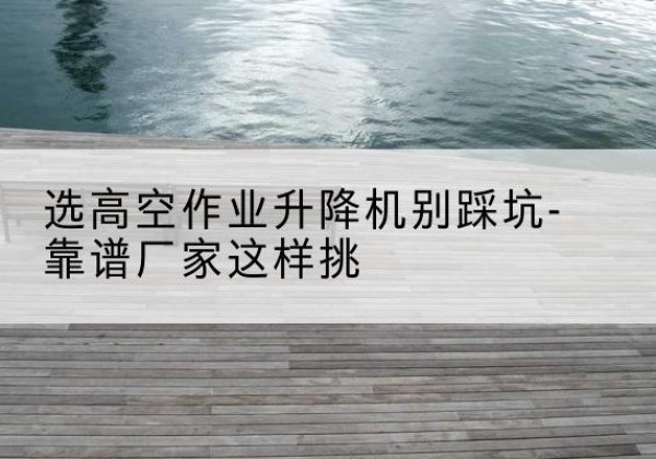 共青城剪叉式升降机厂家-选高空作业升降机别踩坑-靠谱厂家这样挑
