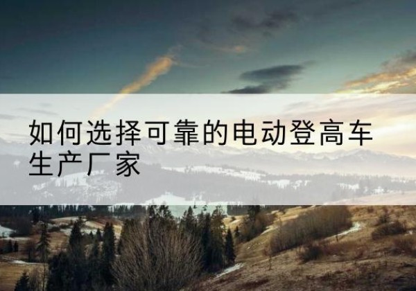 共青城电动登高车厂家-如何选择可靠的电动登高车生产厂家