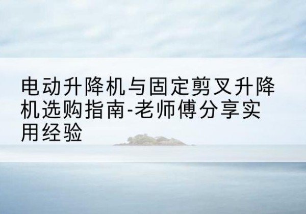 共青城电动升降机怎么选-电动升降机与固定剪叉升降机选购指南-老师傅分享实用经验