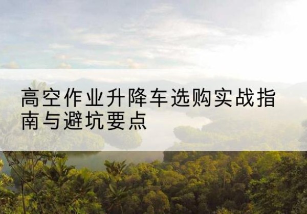 共青城升降车怎么选-高空作业升降车选购实战指南与避坑要点