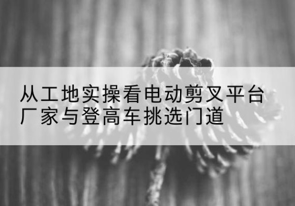 共青城电动剪叉升降平台厂家-从工地实操看电动剪叉平台厂家与登高车挑选门道