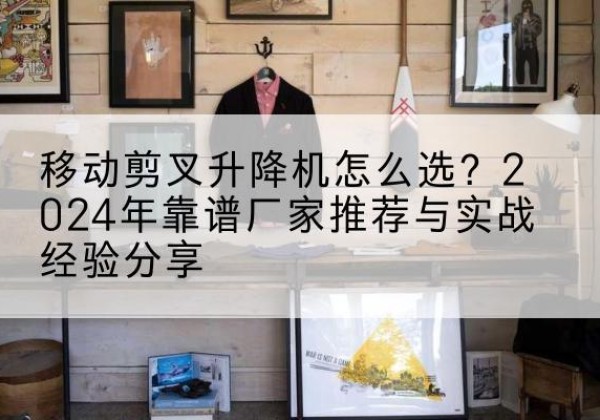 共青城升降平台厂家推荐-移动剪叉升降机怎么选？2024年靠谱厂家推荐与实战经验分享
