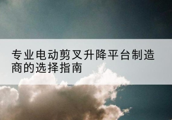 共青城电动剪叉升降平台厂家-专业电动剪叉升降平台制造商的选择指南